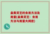 桑黄灵芝的食用方法及用量(桑黄灵芝：食用方法与用量大揭密)