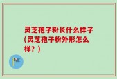 灵芝孢子粉长什么样子(灵芝孢子粉外形怎么样？)