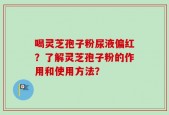 喝灵芝孢子粉尿液偏红？了解灵芝孢子粉的作用和使用方法？