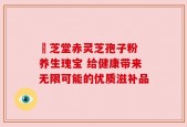 堃芝堂赤灵芝孢子粉 养生瑰宝 给健康带来无限可能的优质滋补品