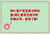 同仁堂产灵芝孢子粉价格(同仁堂灵芝孢子粉价格公布，赶快了解！)