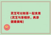 灵芝可以和茶一起食用(灵芝与茶相伴，再添健康美味)