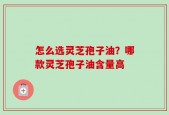 怎么选灵芝孢子油？哪款灵芝孢子油含量高