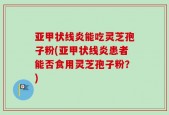 亚甲状线炎能吃灵芝孢子粉(亚甲状线炎患者能否食用灵芝孢子粉？)