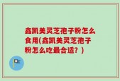 鑫凯美灵芝孢子粉怎么食用(鑫凯美灵芝孢子粉怎么吃最合适？)
