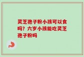 灵芝孢子粉小孩可以食吗？六岁小孩能吃灵芝孢子粉吗