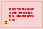 抖音灵芝首乌是真的吗多少钱(抖音热推灵芝首乌，购买前看看市面价格！)