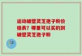 运动破壁灵芝孢子粉价格表？哪里可以买的到破壁灵芝孢子粉