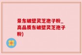景东破壁灵芝孢子粉_高品质东破壁灵芝孢子粉)