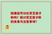 阳康后可以吃灵芝孢子粉吗？探讨灵芝孢子粉的食用与注意事项？