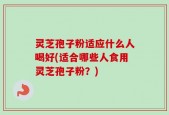 灵芝孢子粉适应什么人喝好(适合哪些人食用灵芝孢子粉？)