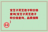宝芝子灵芝孢子粉价格查询(宝芝子灵芝孢子粉价格查询，品质保障)