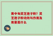 黄中甸灵芝孢子粉？灵芝孢子粉功效与作用及用量是什么