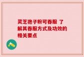 灵芝孢子粉可吞服 了解其吞服方式及功效的相关要点