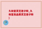 久和堂灵芝孢子粉_久和堂高品质灵芝孢子粉)