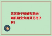 灵芝孢子粉哺乳期吃(哺乳期宜食用灵芝孢子粉)