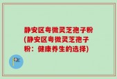 静安区粤微灵芝孢子粉(静安区粤微灵芝孢子粉：健康养生的选择)