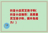 抖音小店灵芝孢子粉(抖音小店推荐：高质量灵芝孢子粉，提升免疫力！)