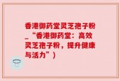 香港御药堂灵芝孢子粉_“香港御药堂：高效灵芝孢子粉，提升健康与活力”)
