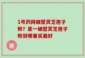 1号药网破壁灵芝孢子粉？紫一破壁灵芝孢子粉到哪里买最好