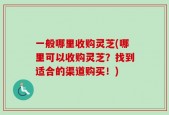 一般哪里收购灵芝(哪里可以收购灵芝？找到适合的渠道购买！)