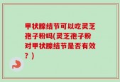 甲状腺结节可以吃灵芝孢子粉吗(灵芝孢子粉对甲状腺结节是否有效？)