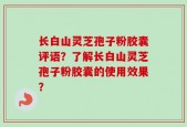 长白山灵芝孢子粉胶囊评语？了解长白山灵芝孢子粉胶囊的使用效果？