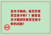坐月子期间，能否饮用灵芝孢子粉？？解答坐月子期间饮用灵芝孢子粉的问题？