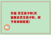 天猫 灵芝孢子粉(天猫售卖灵芝孢子粉，赋予身体新能量)