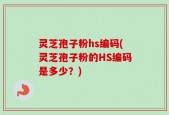 灵芝孢子粉hs编码(灵芝孢子粉的HS编码是多少？)