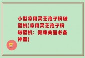 小型家用灵芝孢子粉破壁机(家用灵芝孢子粉破壁机：健康美丽必备神器)