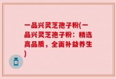 一品兴灵芝孢子粉(一品兴灵芝孢子粉：精选高品质，全面补益养生)