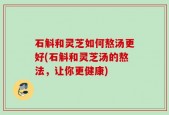 石斛和灵芝如何熬汤更好(石斛和灵芝汤的熬法，让你更健康)