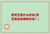 熬灵芝用什么好处(灵芝熬汤有哪些好处？)