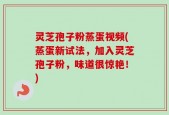 灵芝孢子粉蒸蛋视频(蒸蛋新试法，加入灵芝孢子粉，味道很惊艳！)