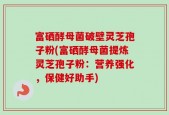 富硒酵母菌破壁灵芝孢子粉(富硒酵母菌提炼灵芝孢子粉：营养强化，保健好助手)