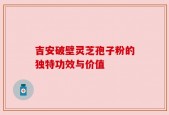 吉安破壁灵芝孢子粉的独特功效与价值