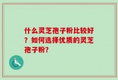 什么灵芝孢子粉比较好？如何选择优质的灵芝孢子粉？
