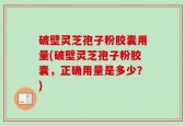 破壁灵芝孢子粉胶囊用量(破壁灵芝孢子粉胶囊，正确用量是多少？)