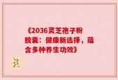 《2036灵芝孢子粉胶囊：健康新选择，蕴含多种养生功效》