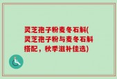 灵芝孢子粉麦冬石斛(灵芝孢子粉与麦冬石斛搭配，秋季滋补佳选)