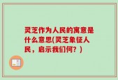 灵芝作为人民的寓意是什么意思(灵芝象征人民，启示我们何？)