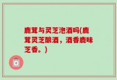 鹿茸与灵芝泡酒吗(鹿茸灵芝酿酒，酒香鹿味芝香。)