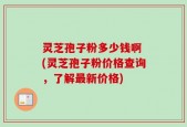 灵芝孢子粉多少钱啊 (灵芝孢子粉价格查询，了解最新价格)