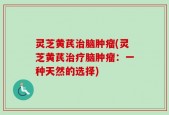 灵芝黄芪治脑肿瘤(灵芝黄芪治疗脑肿瘤：一种天然的选择)
