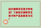 菇尔康牌灵芝孢子粉电话？了解菇尔康牌灵芝孢子粉产品及联系方式？