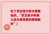 吃了灵芝孢子粉大便黑色的_“灵芝孢子粉摄入后大便变黑的原因解析”)