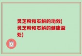 灵芝粉和石斛的功效(灵芝粉和石斛的健康益处)