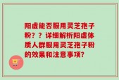 阳虚能否服用灵芝孢子粉？？详细解析阳虚体质人群服用灵芝孢子粉的效果和注意事项？