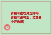 肾精亏虚吃灵芝好吗(肾精亏虚可治，灵芝是个好选择)